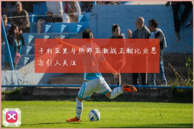 卡利亚里与热那亚激战正酣比分悬念引人关注