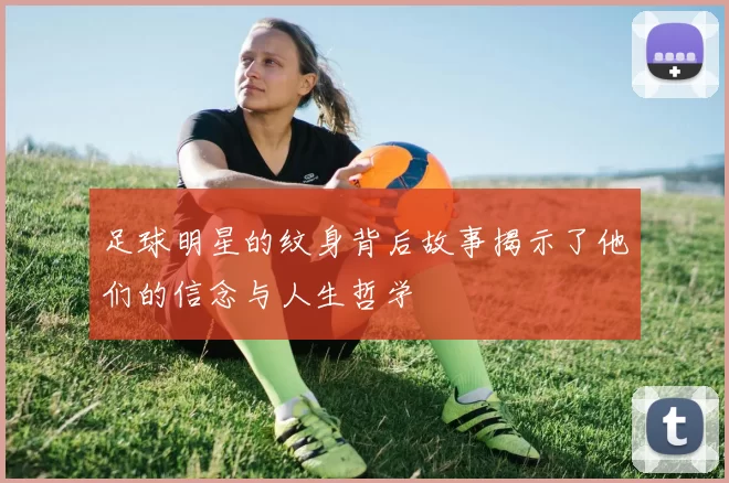 足球明星的纹身背后故事揭示了他们的信念与人生哲学