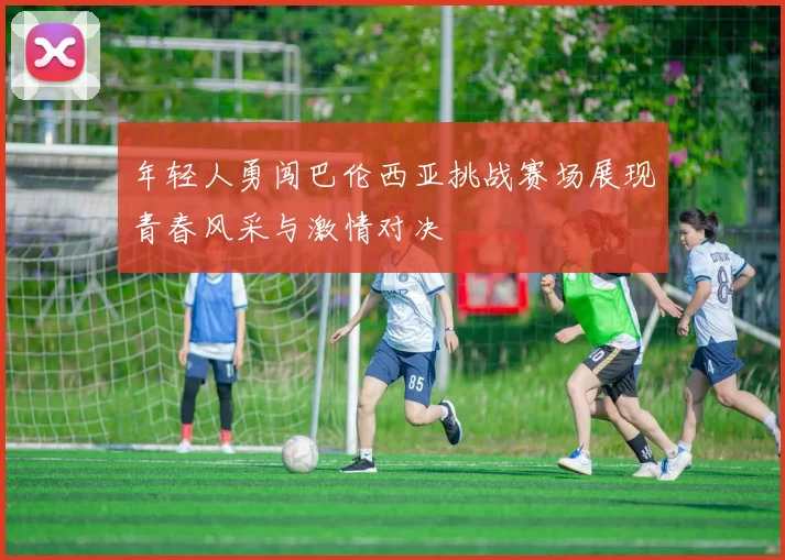 年轻人勇闯巴伦西亚挑战赛场展现青春风采与激情对决