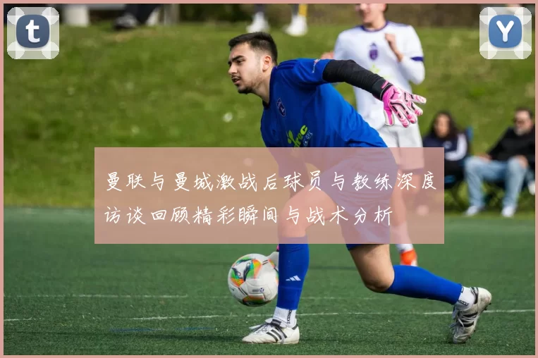 曼联与曼城激战后球员与教练深度访谈回顾精彩瞬间与战术分析