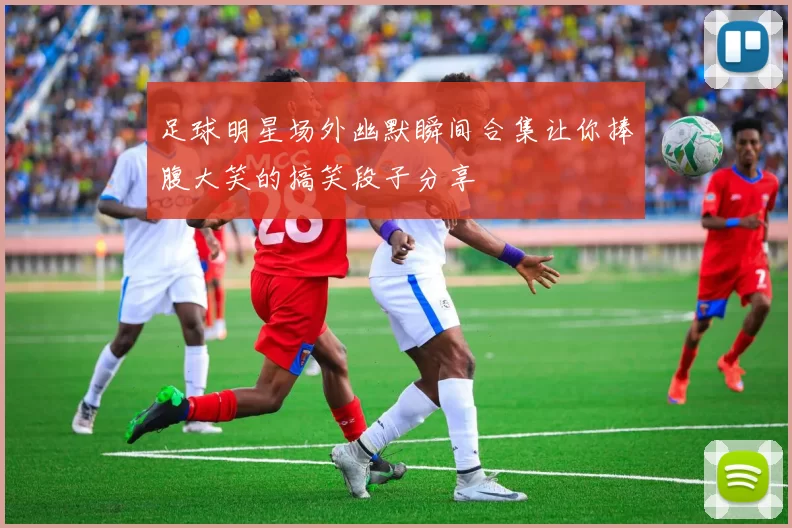 足球明星场外幽默瞬间合集让你捧腹大笑的搞笑段子分享