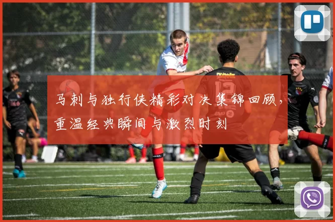 马刺与独行侠精彩对决集锦回顾，重温经典瞬间与激烈时刻