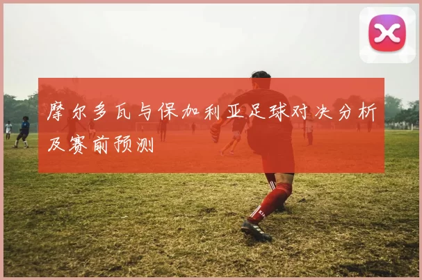 摩尔多瓦与保加利亚足球对决分析及赛前预测