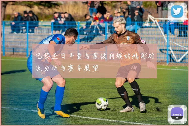 巴黎圣日耳曼与蒙彼利埃的精彩对决分析与赛季展望