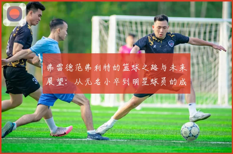 弗雷德范弗利特的篮球之路与未来展望：从无名小卒到明星球员的成长历程